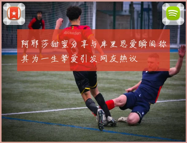 阿耶莎甜蜜分享与库里恩爱瞬间称其为一生挚爱引发网友热议