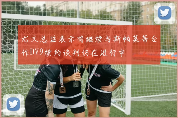 尤文总监表示将继续与斯帕莱蒂合作DV9续约谈判仍在进行中