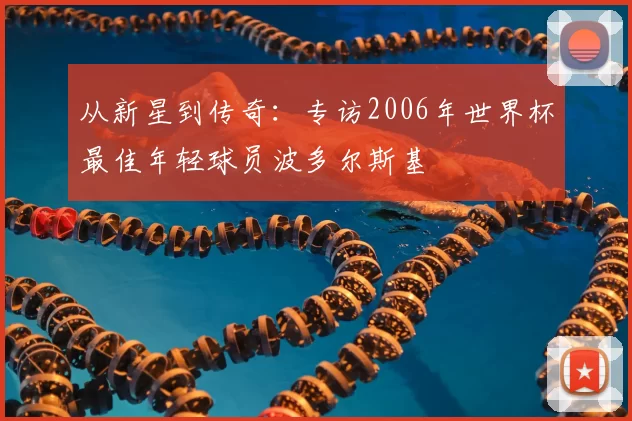 从新星到传奇:专访2006年世界杯最佳年轻球员波多尔斯基