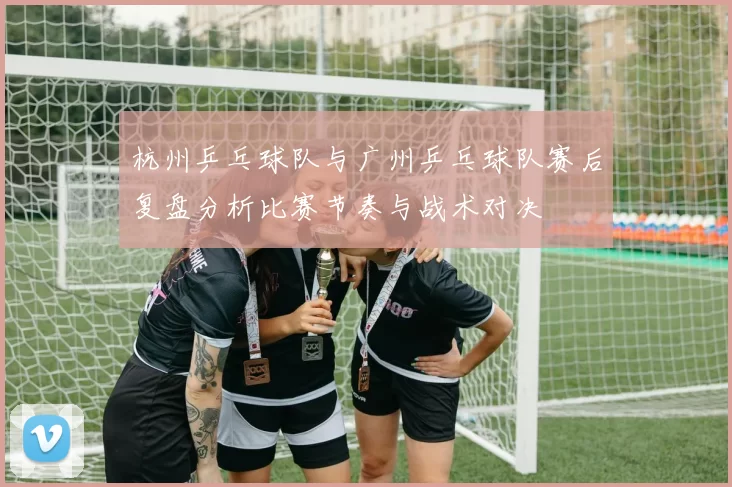 杭州乒乓球队与广州乒乓球队赛后复盘分析比赛节奏与战术对决
