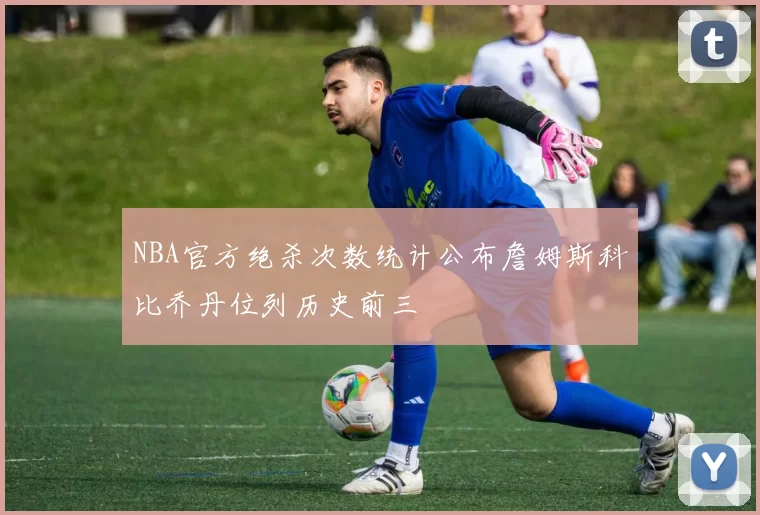 NBA官方绝杀次数统计公布詹姆斯科比乔丹位列历史前三