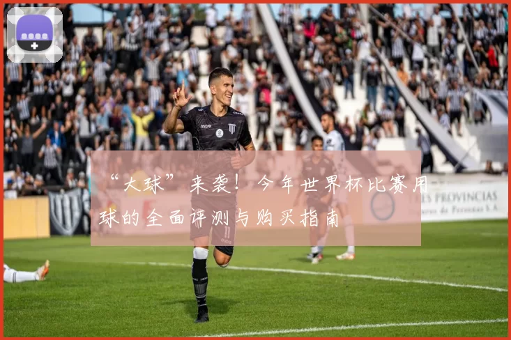 “大球”来袭!今年世界杯比赛用球的全面评测与购买指南