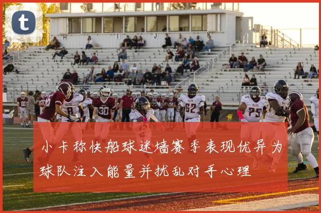 小卡称快船球迷墙赛季表现优异为球队注入能量并扰乱对手心理