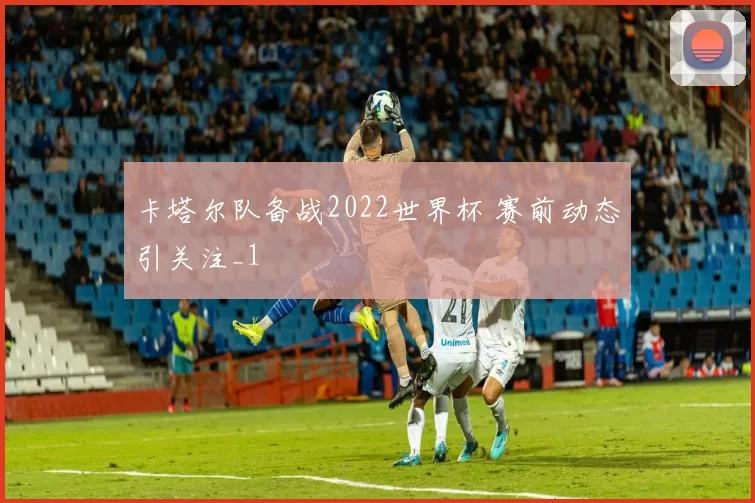 卡塔尔队备战2022世界杯 赛前动态引关注_1