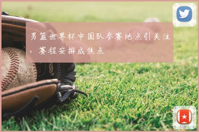 男篮世界杯中国队参赛地点引关注，赛程安排成焦点
