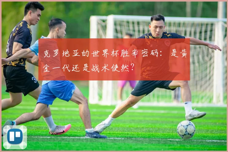 克罗地亚的世界杯胜率密码:是黄金一代还是战术使然?
