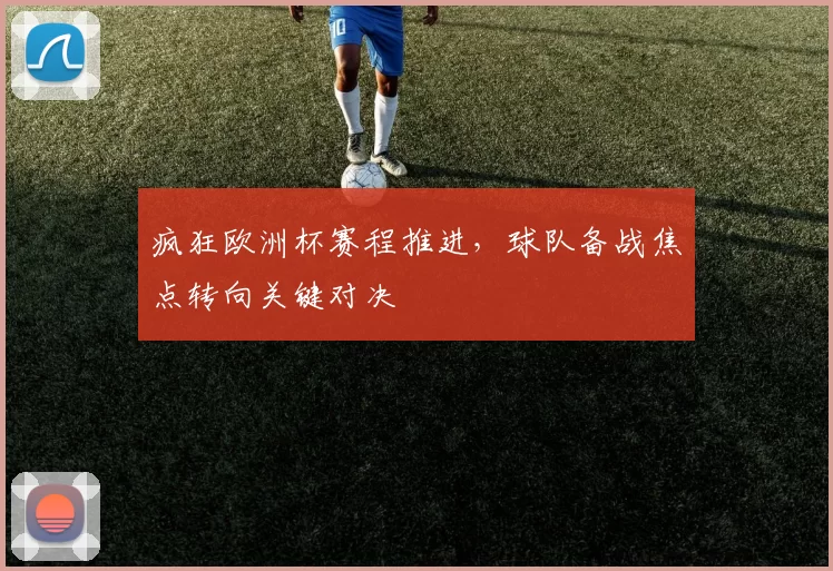 疯狂欧洲杯赛程推进,球队备战焦点转向关键对决