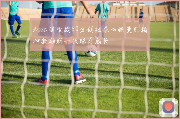 科比退役战60分创纪录回顾曼巴精神激励新一代球员成长