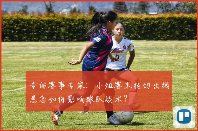 专访赛事专家:小组赛末轮的出线悬念如何影响球队战术?