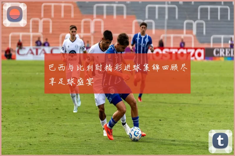 巴西与比利时精彩进球集锦回顾尽享足球盛宴