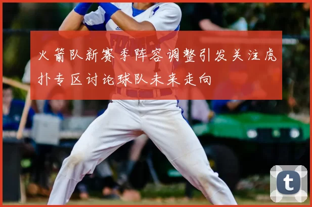 火箭队新赛季阵容调整引发关注虎扑专区讨论球队未来走向