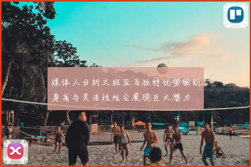媒体人分析文班亚马独特优势徐昕身高与灵活性结合展现巨大潜力