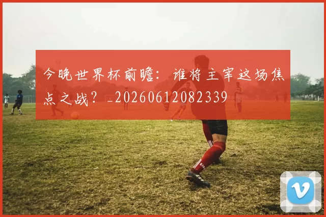 今晚世界杯前瞻：谁将主宰这场焦点之战？_20260612082339