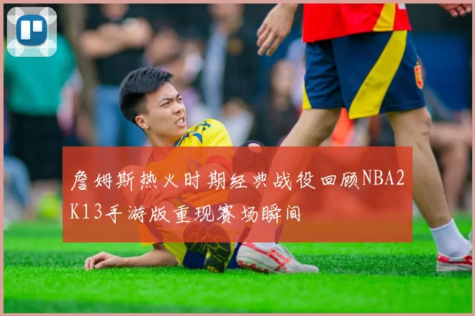 詹姆斯热火时期经典战役回顾NBA2K13手游版重现赛场瞬间