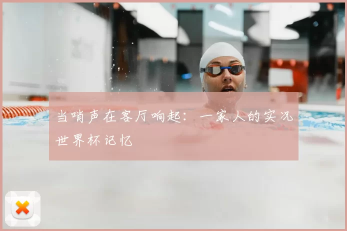 当哨声在客厅响起:一家人的实况世界杯记忆