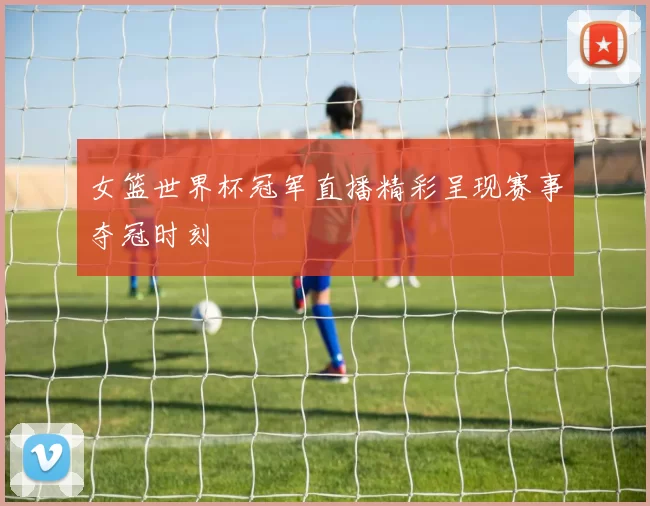 女篮世界杯冠军直播精彩呈现赛事夺冠时刻
