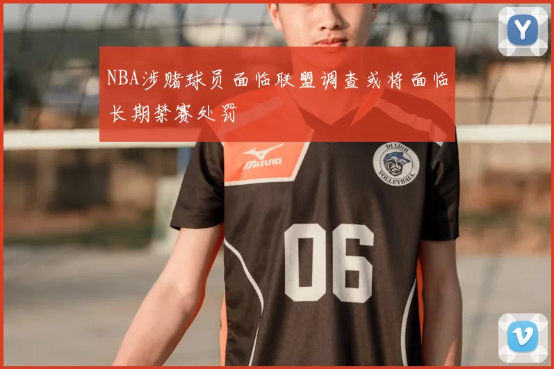 NBA涉赌球员面临联盟调查或将面临长期禁赛处罚