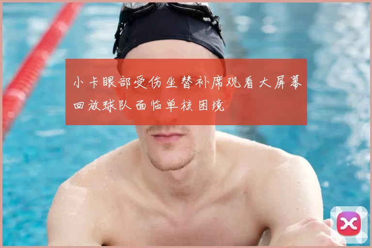 小卡眼部受伤坐替补席观看大屏幕回放球队面临单核困境