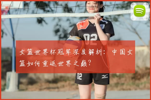 女篮世界杯冠军深度解析:中国女篮如何重返世界之巅?