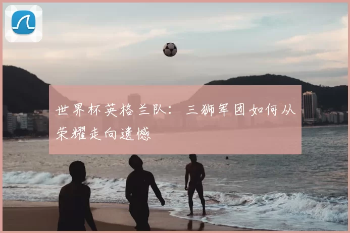 世界杯英格兰队:三狮军团如何从荣耀走向遗憾