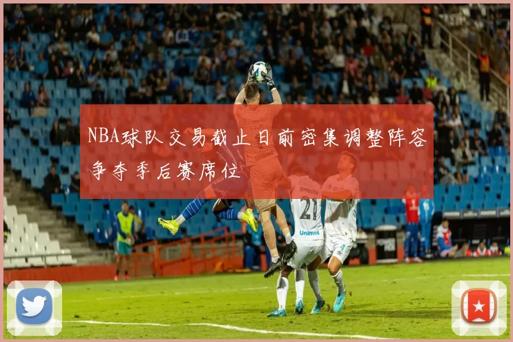 NBA球队交易截止日前密集调整阵容争夺季后赛席位