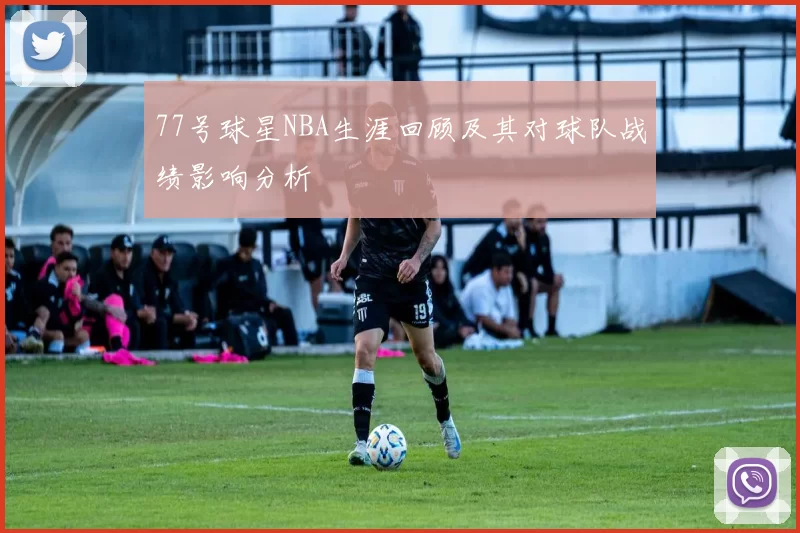 77号球星NBA生涯回顾及其对球队战绩影响分析