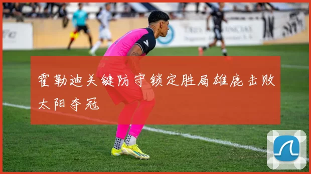 霍勒迪关键防守锁定胜局雄鹿击败太阳夺冠