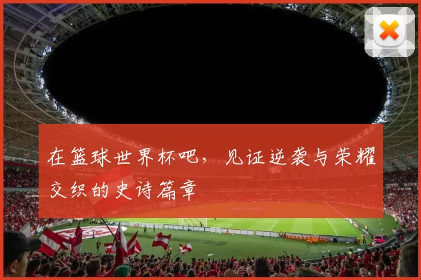 在篮球世界杯吧，见证逆袭与荣耀交织的史诗篇章