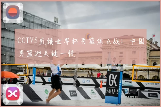 CCTV5直播世界杯男篮焦点战:中国男篮迎关键一役