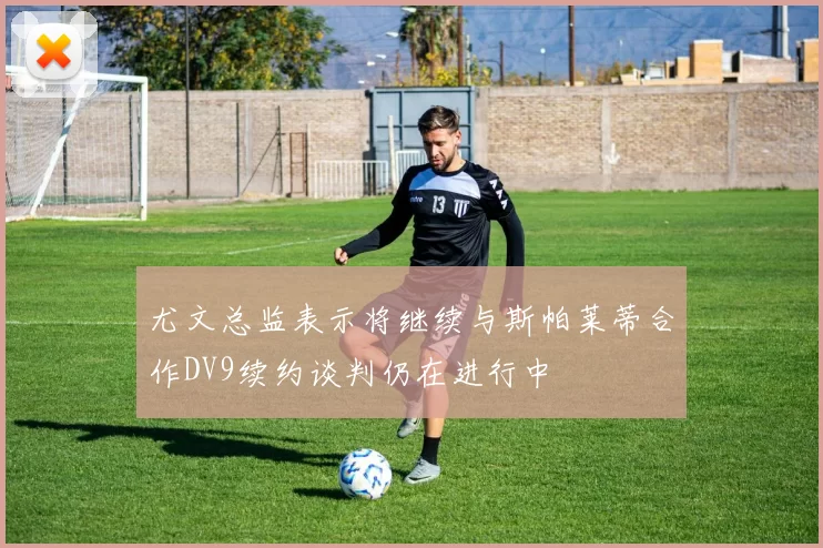 尤文总监表示将继续与斯帕莱蒂合作DV9续约谈判仍在进行中