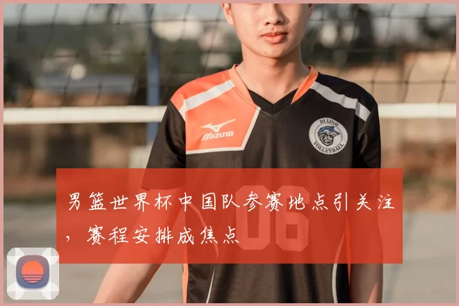 男篮世界杯中国队参赛地点引关注，赛程安排成焦点