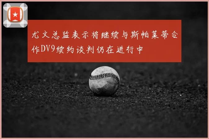 尤文总监表示将继续与斯帕莱蒂合作DV9续约谈判仍在进行中