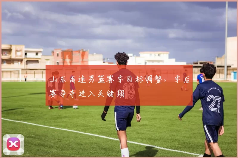 山东高速男篮赛季目标调整，季后赛争夺进入关键期