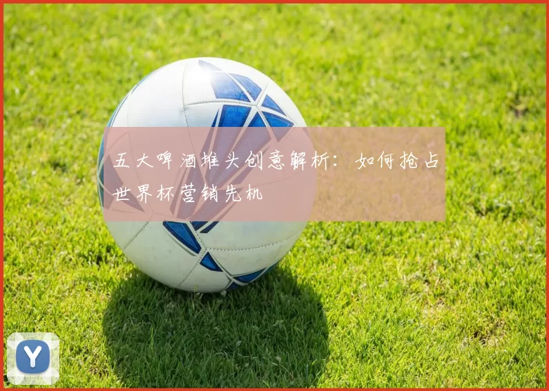 五大啤酒堆头创意解析：如何抢占世界杯营销先机