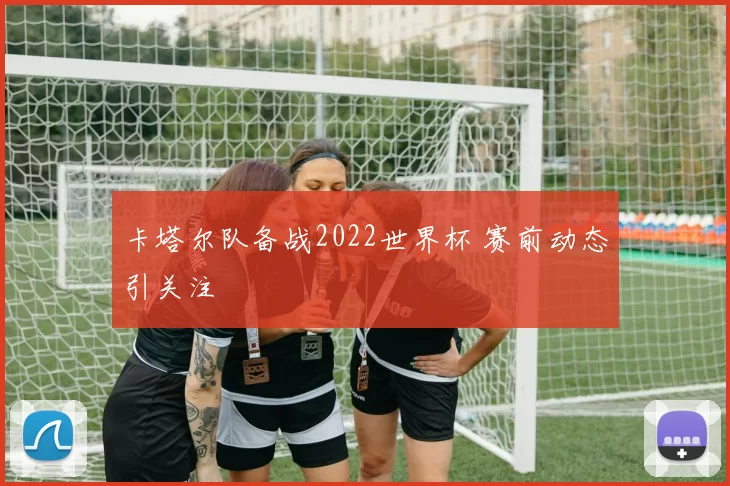 卡塔尔队备战2022世界杯 赛前动态引关注