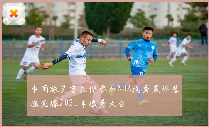中国球员曾凡博参加NBA选秀最终落选无缘2021年选秀大会