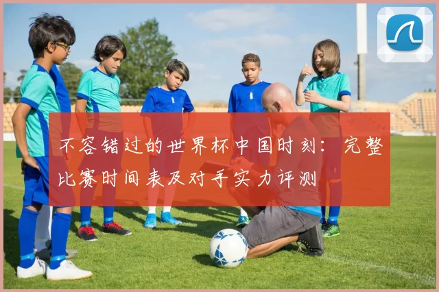 不容错过的世界杯中国时刻:完整比赛时间表及对手实力评测