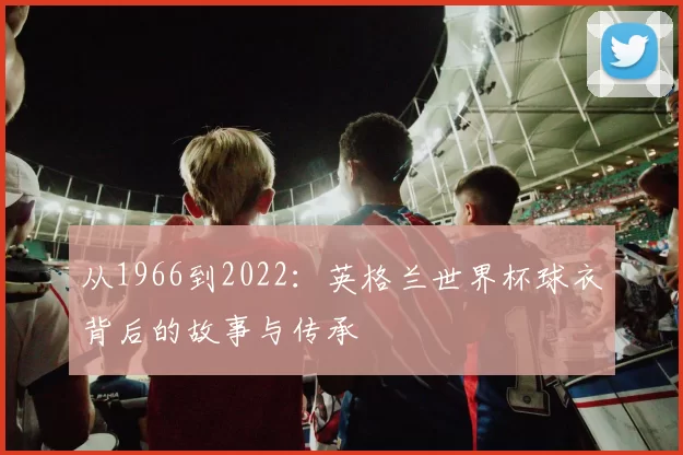 从1966到2022:英格兰世界杯球衣背后的故事与传承