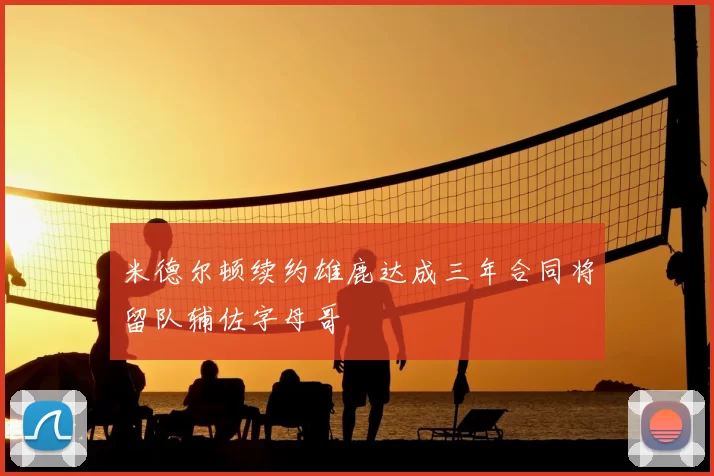 米德尔顿续约雄鹿达成三年合同将留队辅佐字母哥