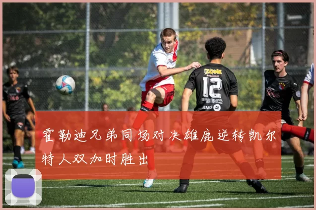 霍勒迪兄弟同场对决雄鹿逆转凯尔特人双加时胜出
