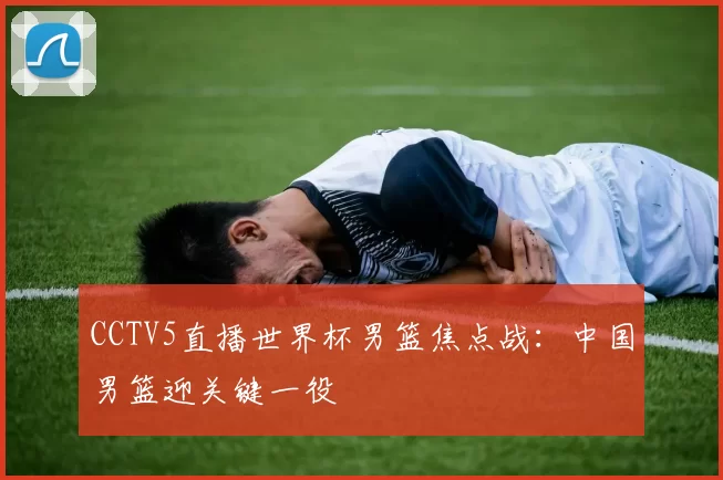 CCTV5直播世界杯男篮焦点战:中国男篮迎关键一役