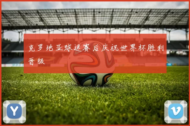 克罗地亚球迷赛后庆祝世界杯胜利晋级