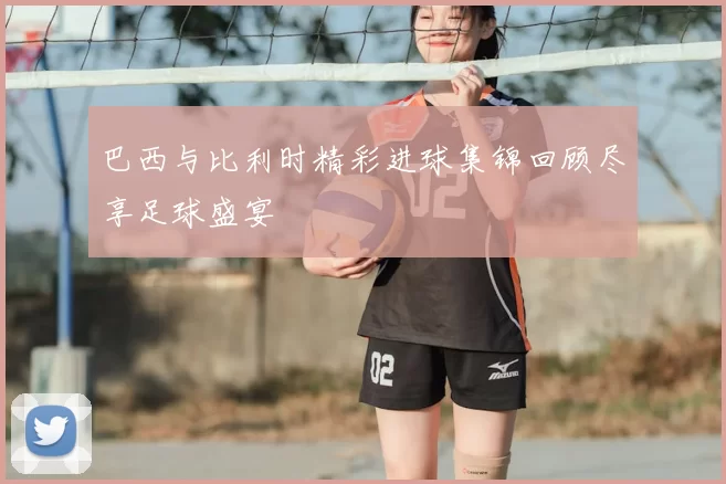 巴西与比利时精彩进球集锦回顾尽享足球盛宴