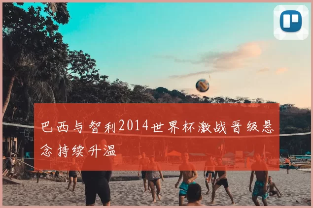 巴西与智利2014世界杯激战晋级悬念持续升温