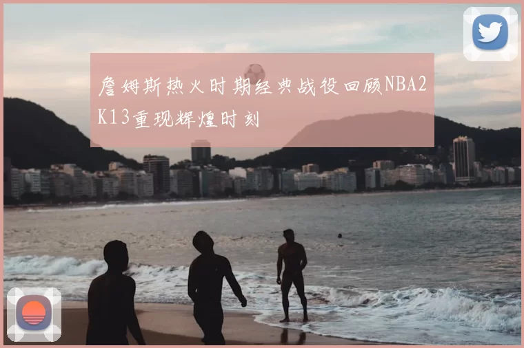 詹姆斯热火时期经典战役回顾NBA2K13重现辉煌时刻
