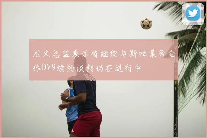 尤文总监表示将继续与斯帕莱蒂合作DV9续约谈判仍在进行中