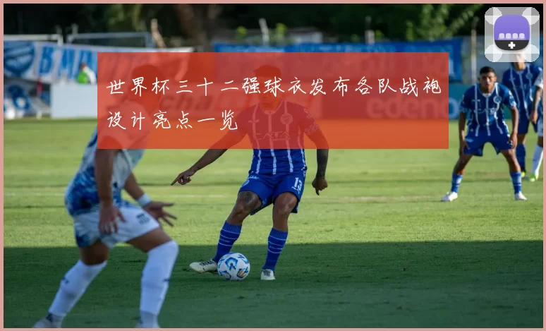 世界杯三十二强球衣发布各队战袍设计亮点一览