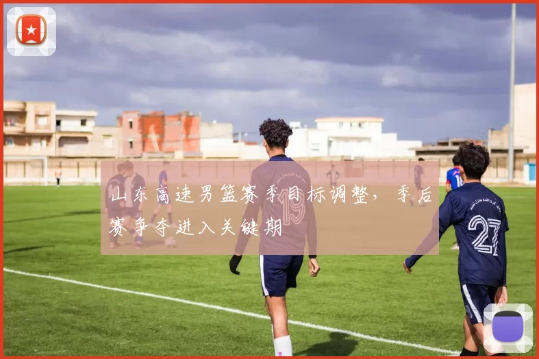 山东高速男篮赛季目标调整，季后赛争夺进入关键期