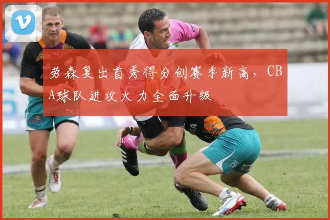 劳森复出首秀得分创赛季新高，CBA球队进攻火力全面升级