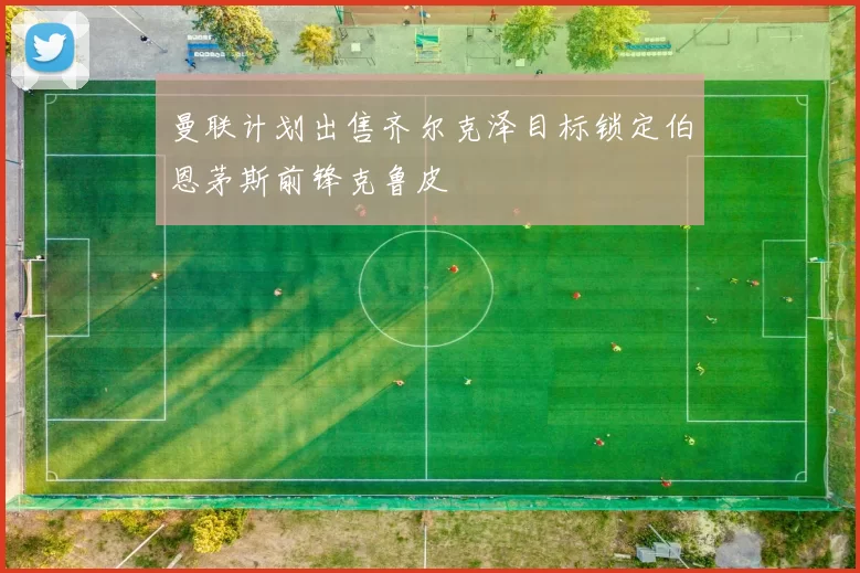 曼联计划出售齐尔克泽目标锁定伯恩茅斯前锋克鲁皮